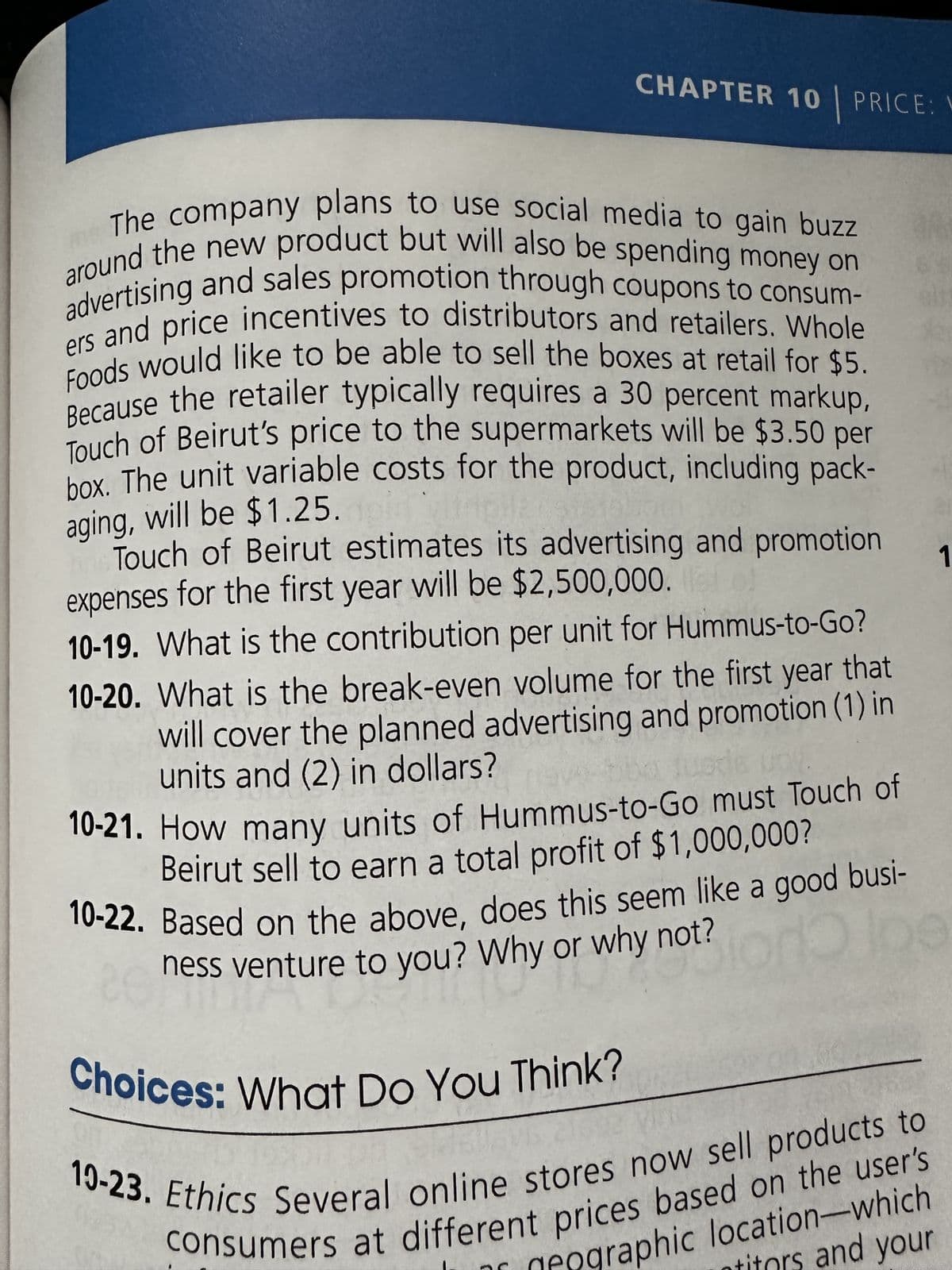 CHAPTER 10 PRICE:
The company plans to use social media to gain buzz
around the new product but will also be spending money on
advertising and sales promotion through coupons to consum-
ers and price incentives to distributors and retailers. Whole
Foods would like to be able to sell the boxes at retail for $5.
Because the retailer typically requires a 30 percent markup,
Touch of Beirut's price to the supermarkets will be $3.50 per
box. The unit variable costs for the product, including pack-
aging, will be $1.25. pl
Touch of Beirut estimates its advertising and promotion
expenses for the first year will be $2,500,000.
10-19. What is the contribution per unit for Hummus-to-Go?
10-20. What is the break-even volume for the first year that
will cover the planned advertising and promotion (1) in
units and (2) in dollars?
10-21. How many units of Hummus-to-Go must Touch of
Beirut sell to earn a total profit of $1,000,000?
10-22. Based on the above, does this seem like a good busi-
ness venture to you? Why or why not?
on Holpe
TIC
Choices: What Do You Think?
consumers at different prices based on the user's
19-23. Ethics Several online stores now sell products to
Pographic location-which
titors and your
1