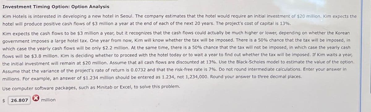 Investment Timing Option: Option Analysis
Kim Hotels is interested in developing a new hotel in Seoul. The company estimates that the hotel would require an initial investment of $20 million. Kim expects the
hotel will produce positive cash flows of $3 million a year at the end of each of the next 20 years. The project's cost of capital is 13%.
Kim expects the cash flows to be $3 million a year, but it recognizes that the cash flows could actually be much higher or lower, depending on whether the Korean
government imposes a large hotel tax. One year from now, Kim will know whether the tax will be imposed. There is a 50% chance that the tax will be imposed, in
which case the yearly cash flows will be only $2.2 million. At the same time, there is a 50% chance that the tax will not be imposed, in which case the yearly cash
flows will be $3.8 million. Kim is deciding whether to proceed with the hotel today or to wait a year to find out whether the tax will be imposed. If Kim waits a year,
the initial investment will remain at $20 million. Assume that all cash flows are discounted at 13%. Use the Black-Scholes model to estimate the value of the option.
Assume that the variance of the project's rate of return is 0.0732 and that the risk-free rate is 7%. Do not round intermediate calculations. Enter your answer in
millions. For example, an answer of $1.234 million should be entered as 1.234, not 1,234,000. Round your answer to three decimal places.
Use computer software packages, such as Minitab or Excel, to solve this problem.
$ 26.807
million