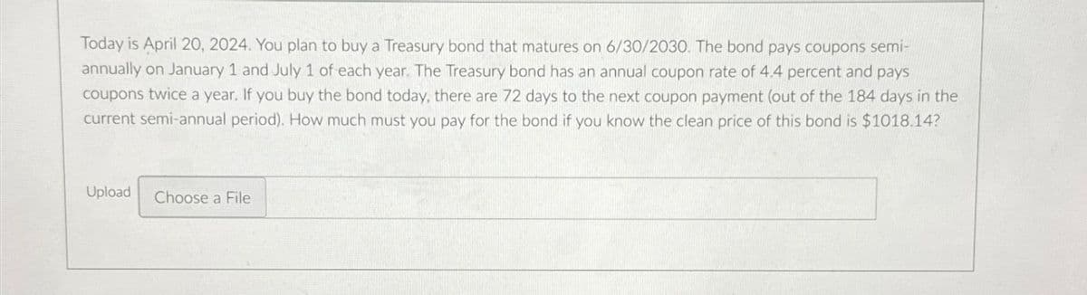 Today is April 20, 2024. You plan to buy a Treasury bond that matures on 6/30/2030. The bond pays coupons semi-
annually on January 1 and July 1 of each year. The Treasury bond has an annual coupon rate of 4.4 percent and pays
coupons twice a year. If you buy the bond today, there are 72 days to the next coupon payment (out of the 184 days in the
current semi-annual period). How much must you pay for the bond if you know the clean price of this bond is $1018.14?
Upload
Choose a File