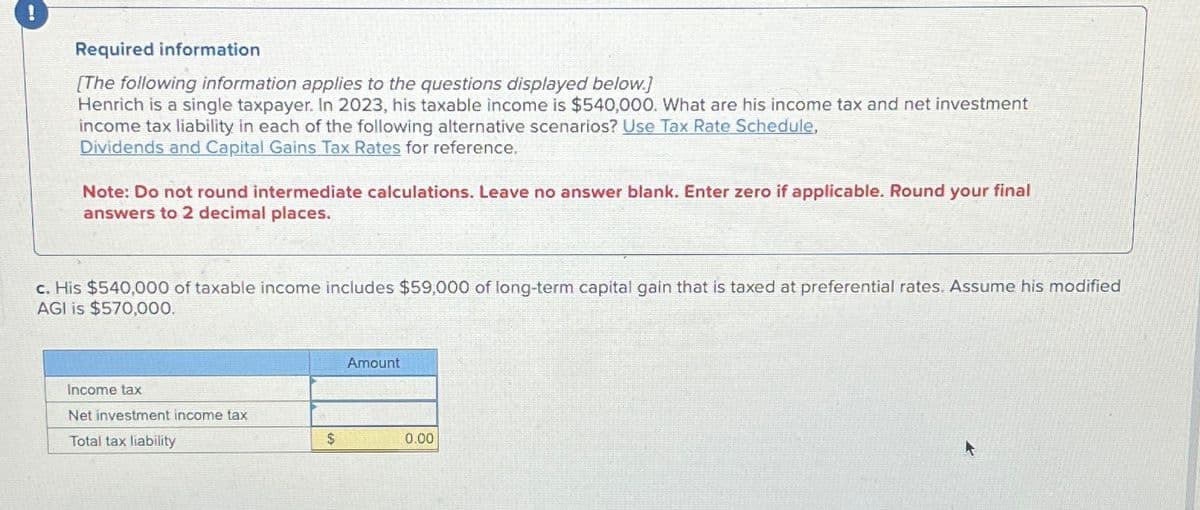 Required information
[The following information applies to the questions displayed below.]
Henrich is a single taxpayer. In 2023, his taxable income is $540,000. What are his income tax and net investment
income tax liability in each of the following alternative scenarios? Use Tax Rate Schedule,
Dividends and Capital Gains Tax Rates for reference.
Note: Do not round intermediate calculations. Leave no answer blank. Enter zero if applicable. Round your final
answers to 2 decimal places.
c. His $540,000 of taxable income includes $59,000 of long-term capital gain that is taxed at preferential rates. Assume his modified
AGI is $570,000.
Income tax
Net investment income tax
Total tax liability
Amount
$
0.00