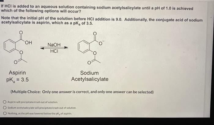 If HCI is added to an aqueous solution containing sodium acetylsalicylate until a pH of 1.0 is achieved
which of the following options will occur?
Note that the initial pH of the solution before HCI addition is 9.0. Additionally, the conjugate acid of sodium
acetylsalicylate is aspirin, which as a pk, of 3.5.
HO.
NaOH
HCI
Aspirin
pK, = 3.5
Sodium
Acetylsalicylate
(Multiple Choice: Only one answer is correct, and only one answer can be selected)
Aspirin will precipitate/crash out of solution.
Sodium acetyisalicylate will precipitate/crash out of solution.
Nothing as the pH was lowered below the pk, of aspirin
