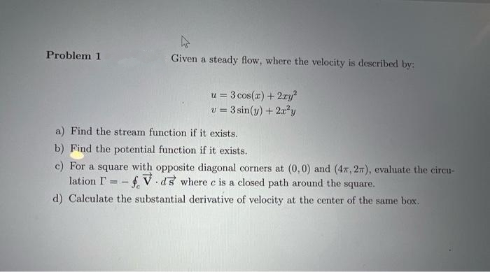 Problem 1
Given a steady flow, where the velocity is described by:
u = 3 cos(x) + 2ry
v = 3 sin(y) + 2?y
!!
!!
a) Find the stream function if it exists.
b) Find the potential function if it exists.
c) For a square with opposite diagonal corners at (0,0) and (47, 27), evaluate the circu-
lation I = - f V.ds where c is a closed path around the square.
d) Calculate the substantial derivative of velocity at the center of the same box.
