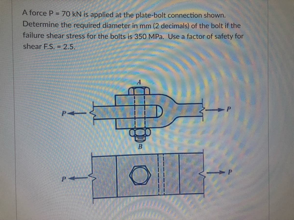 A force P = 70 kN is applied at the plate-bolt connection shown.
Determine the required diameter in mm (2 decimals) of the bolt if the
failure shear stress for the bolts is 350 MPa. Use a factor of safety for
shear F.S. = 2.5.
P
+
B
