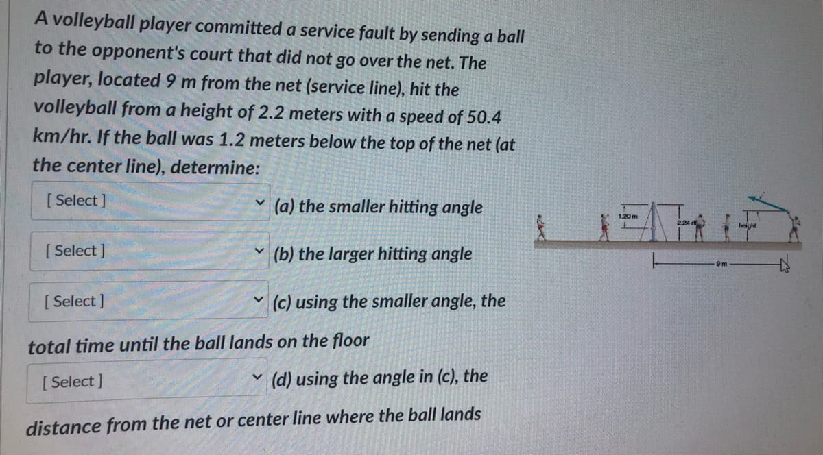 A volleyball player committed a service fault by sending a ball
to the opponent's court that did not go over the net. The
player, located 9 m from the net (service line), hit the
volleyball from a height of 2.2 meters with a speed of 50.4
km/hr. If the ball was 1.2 meters below the top of the net (at
the center line), determine:
[Select]
[Select]
[Select]
V
V
(a) the smaller hitting angle
(b) the larger hitting angle
(c) using the smaller angle, the
total time until the ball lands on the floor
[Select]
(d) using the angle in (c), the
distance from the net or center line where the ball lands
1.20 m
224 rf
9m
height