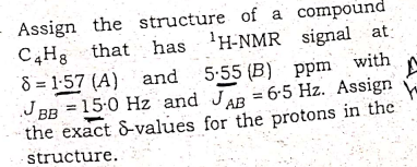 Assign the structure of a compound
C,Hg that has 'H-NMR signal at:
8 = 1-57 (A) and
J BB = 15-0 Hz and JAR = 6-5 Hz. Assign
the exact &-values for the protons in the
5:55 (B) ppm with
AB
structure.
