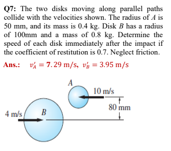 Q7: The two disks moving along parallel paths
collide with the velocities shown. The radius of A is
50 mm, and its mass is 0.4 kg. Disk B has a radius
of 100mm and a mass of 0.8 kg. Determine the
speed of each disk immediately after the impact if
the coefficient of restitution is 0.7. Neglect friction.
Ans.: vý = 7.29 m/s, vý = 3.95 m/s
A
10 m/s
80 mm
4 m/s
В
