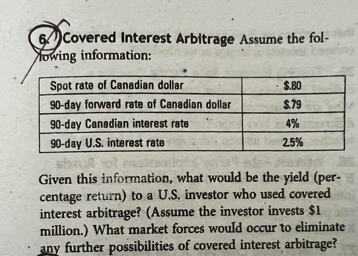 6 Covered Interest Arbitrage Assume the fol-
owing information:
Spot rate of Canadian dollar
90-day forward rate of Canadian dollar
90-day Canadian interest rate
90-day U.S. interest rate
$.80
$.79
4%
25%
Given this information, what would be the yield (per-
centage return) to a U.S. investor who used covered
interest arbitrage? (Assume the investor invests $1
million.) What market forces would occur to eliminate
any further possibilities of covered interest arbitrage?