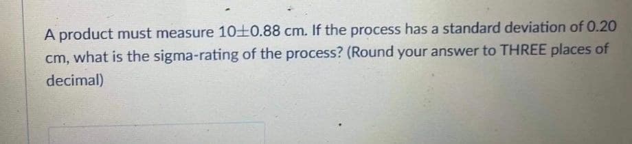 A product must measure 10+0.88 cm. If the process has a standard deviation of 0.20
cm, what is the sigma-rating of the process? (Round your answer to THREE places of
decimal)