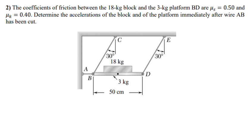 2) The coefficients of friction between the 18-kg block and the 3-kg platform BD are µs = 0.50 and
Hk = 0.40. Determine the accelerations of the block and of the platform immediately after wire AB
has been cut.
E
30°
18 kg
30°
A
D
В
3 kg
50 cm
