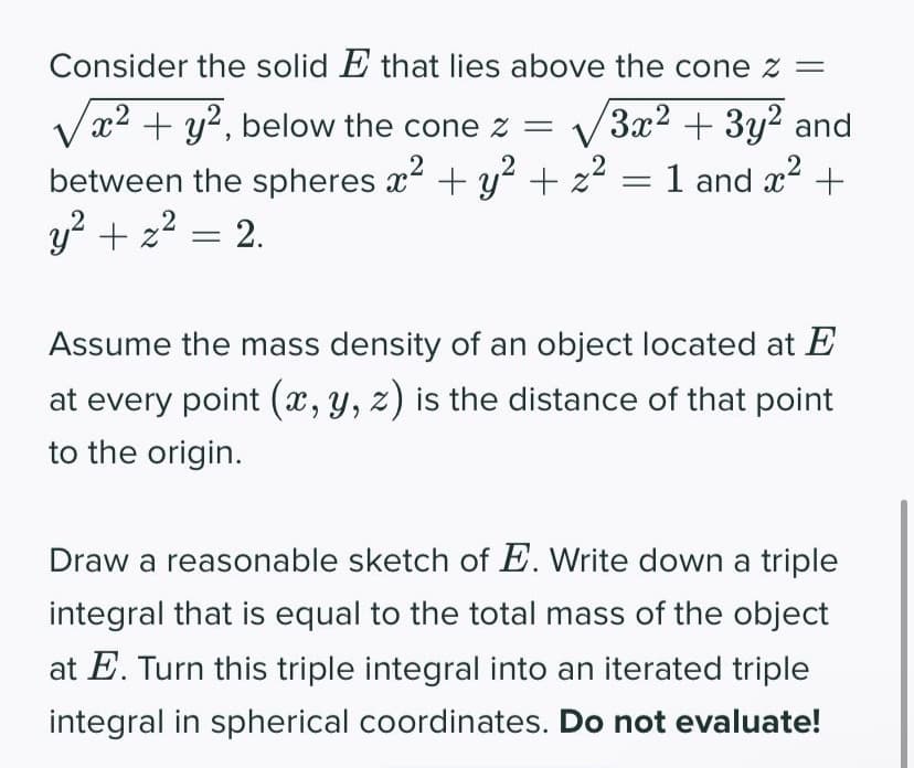 Consider the solid E that lies above the cone z =
x² + y², below the cone z =
3x² + 3y² and
2
2
=
between the spheres x² + y² + z² 1 and x² +
y² + z² = 2.
Assume the mass density of an object located at E
at every point (x, y, z) is the distance of that point
to the origin.
Draw a reasonable sketch of E. Write down a triple
integral that is equal to the total mass of the object
at E. Turn this triple integral into an iterated triple
integral in spherical coordinates. Do not evaluate!
