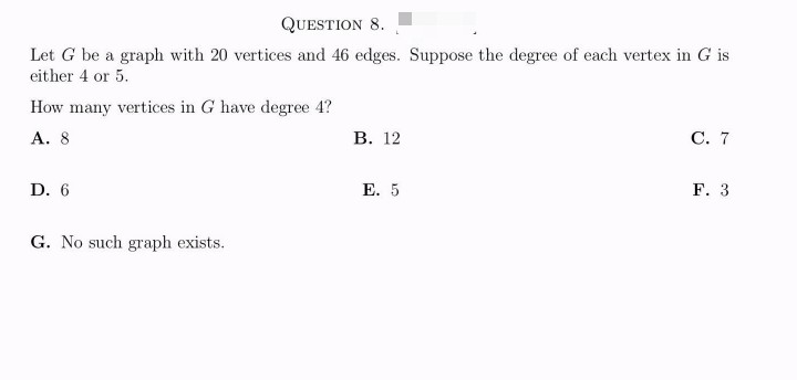 QUESTION 8.
Let G be a graph with 20 vertices and 46 edges. Suppose the degree of each vertex in G is
either 4 or 5.
How many vertices in G have degree 4?
A. 8
D. 6
G. No such graph exists.
B. 12
E. 5
C. 7
F. 3