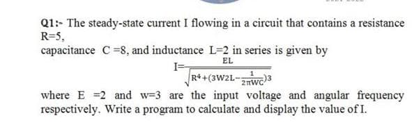Q1: The steady-state current I flowing in a circuit that contains a resistance
R=5,
capacitance C =8, and inductance L=2 in series is given by
EL
I=
R+ +(3W2L-2nwc
where E =2 and w=3 are the input voltage and angular frequency
respectively. Write a program to calculate and display the value of I.
