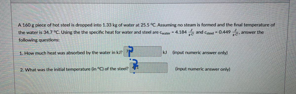 A 160 g piece of hot steel is dropped into 1.33 kg of water at 25.5 °C. Assuming no steam is formed and the final temperature of
the water is 34.7 °C. Using the the specific heat for water and steel are cwater = 4.184 and csteel = 0.449 ,
answer the
following questions:
1. How much heat was absorbed by the water in kJ?
kJ (input numeric answer only)
2. What was the initial temperature (in °C) of the steel?
(input numeric answer only)
