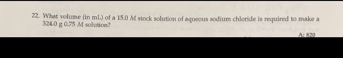 22. What volume (in mL) of a 15.0 M stock solution of aqueous sodium chloride is required to make a
324.0 g 0.75 M solution?
A: 820
