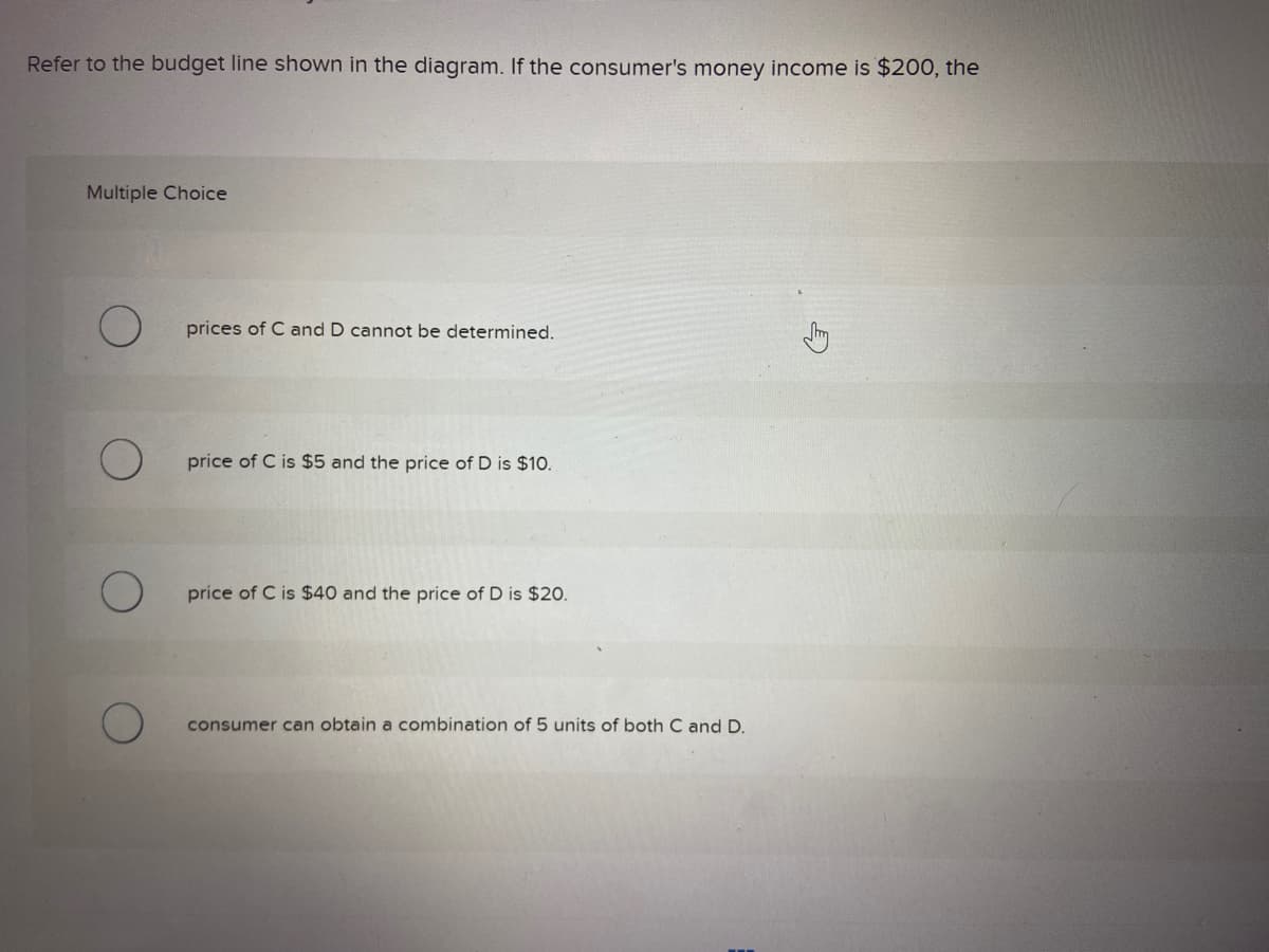 Refer to the budget line shown in the diagram. If the consumer's money income is $200, the
Multiple Choice
prices of C and D cannot be determined.
price of C is $5 and the price of D is $10.
price of C is $40 and the price of D is $20.
consumer can obtain a combination of 5 units of both C and D.