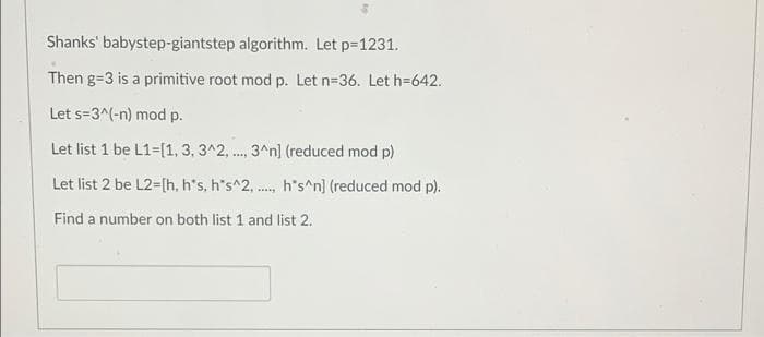 Shanks' babystep-giantstep algorithm. Let p-1231.
Then g=3 is a primitive root mod p. Let n=36. Let h=642.
Let s=3^(-n) mod p.
Let list 1 be L1=[1, 3, 3^2, ., 3^n] (reduced mod p)
....
Let list 2 be L2=[h, h's, h's^2, ., h's^n] (reduced mod p).
Find a number on both list 1 and list 2.
