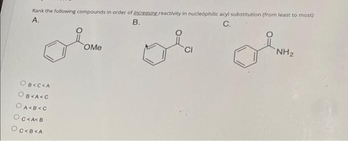 Rank the following compounds in order of increasing reactivity in nucledphilic acyl substitution (from least to most)
А.
В.
C.
OMe
CI
NH2
OB<C<A
OB<A<C
OCCA<B
Oc<B<A

