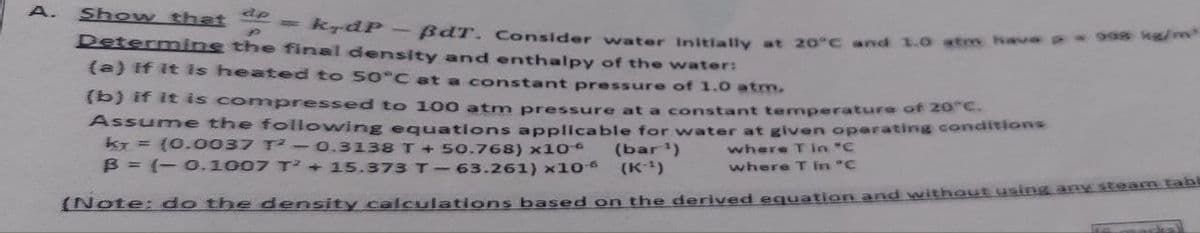 ap
P
Determine the final density and enthalpy of the water:
A. Show that
= kydP - BdT. Consider water Initially at 20°C and 1.0 atm have 998 kg/m³
(a) if it is heated to 50°C at a constant pressure of 1.0 atm.
(b) if it is compressed to 100 atm pressure at a constant temperature of 20°C.
Assume the following equations applicable for water at given operating conditions
kr = (0.0037 T² - 0.3138 T + 50.768) x10*
where T in "C
where T in "C
(bar ¹)
B = (-0.1007 T²+ 15.373 T-63.261) x10° (K-¹)
(Note: do the density calculations based on the derived equation and without using any steam tabl