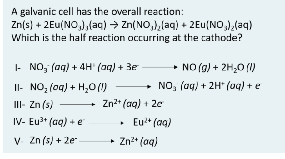 A galvanic cell has the overall reaction:
Zn(s) + 2Eu(NO3)3(aq) → Zn(NO3),(aq) + 2Eu(NO3)2(aq)
Which is the half reaction occurring at the cathode?
|- NO; (aq) + 4H* (aq) + 3e
→ NO (g) + 2H2O (1)
Il- NO,(aq) + H,0 (1)
→ NO3°(aq) + 2H* (aq) + e
II- Zn (s)
Zn2* (aq) + 2e¯
IV- Eu3+ (aq) + e°
Eu2+ (aq)
V- Zn (s) + 2e
→ Zn2+ (aq)
