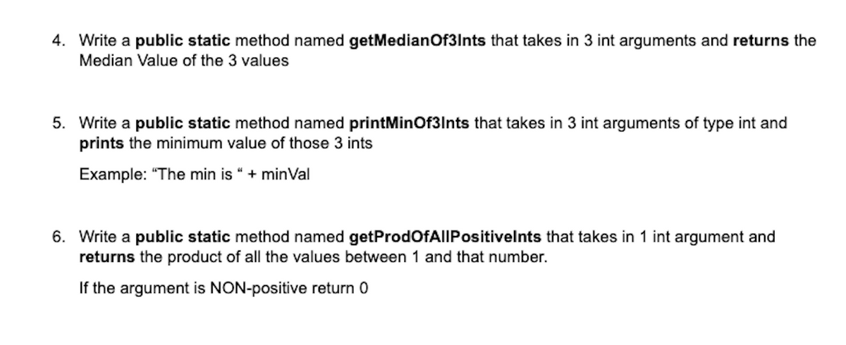 4. Write a public static method named getMedianOf3Ints that takes in 3 int arguments and returns the
Median Value of the 3 values
5. Write a public static method named printMinOf3Ints that takes in 3 int arguments of type int and
prints the minimum value of those 3 ints
Example: "The min is " + minVal
6. Write a public static method named getProdOfAllPositivelnts that takes in 1 int argument and
returns the product of all the values between 1 and that number.
If the argument is NON-positive return 0
