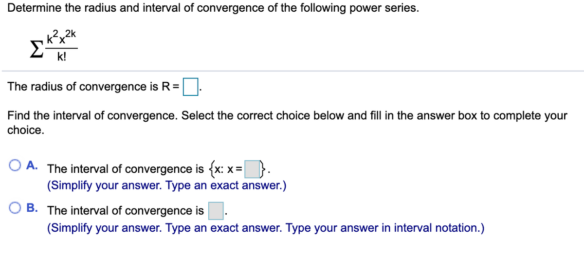 Determine the radius and interval of convergence of the following power series.
2. 2k
Σ
k!
The radius of convergence is R=
Find the interval of convergence. Select the correct choice below and fill in the answer box to complete your
choice.
A. The interval of convergence is {x:
X =
(Simplify your answer. Type an exact answer.)
B. The interval of convergence is
(Simplify your answer. Type an exact answer. Type your answer in interval notation.)
