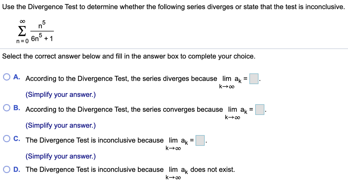 Use the Divergence Test to determine whether the following series diverges or state that the test is inconclusive.
00
n°
Σ
6n
+1
n= 0
Select the correct answer below and fill in the answer box to complete your choice.
O A. According to the Divergence Test, the series diverges because lim
ak
(Simplify your answer.)
B. According to the Divergence Test, the series converges because lim ak=
(Simplify your answer.)
O C. The Divergence Test is inconclusive because lim a =
(Simplify your answer.)
D. The Divergence Test is inconclusive because lim a, does not exist.
