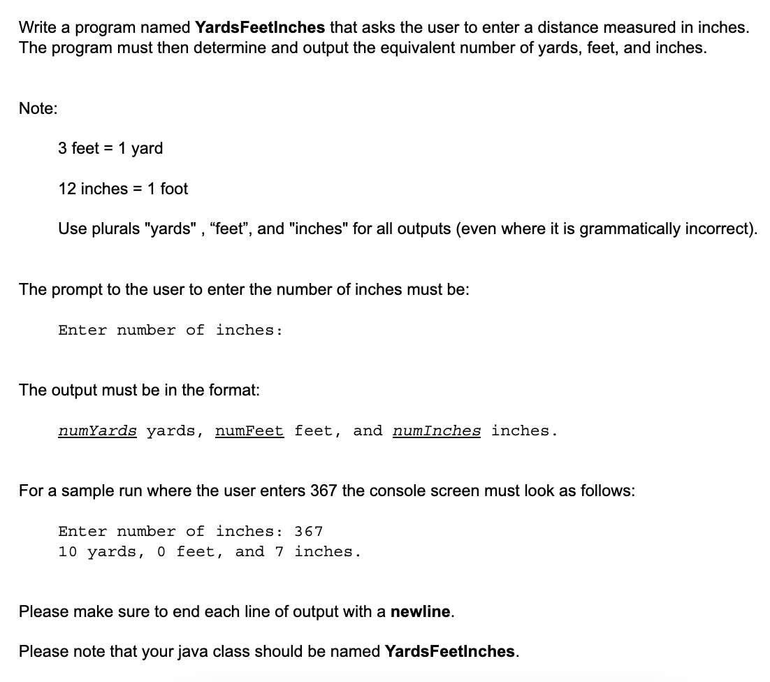 Write a program named YardsFeetinches that asks the user to enter a distance measured in inches.
The program must then determine and output the equivalent number of yards, feet, and inches.
Note:
3 feet = 1 yard
12 inches = 1 foot
Use plurals "yards", "feet", and "inches" for all outputs (even where it is grammatically incorrect).
The prompt to the user to enter the number of inches must be:
Enter number of inches:
The output must be in the format:
numYards yards, numFeet feet, and numInches inches.
For a sample run where the user enters 367 the console screen must look as follows:
Enter number of inches: 367
10 yards, 0 feet, and 7 inches.
Please make sure to end each line output with a newline.
Please note that your java class should be named Yards Feetinches.