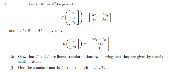 2.
Let T: R³ → R² be given by
3x1 + 2x2
4.x2 – 5x3
T
I2
and let L: R² → R³ be given by
(:)-
6x1 + 12
-3.12
(a) Show that T and L are linear transformations by showing that they are given by matrix
multiplication.
(b) Find the standard matrix for the composition Lo T.
