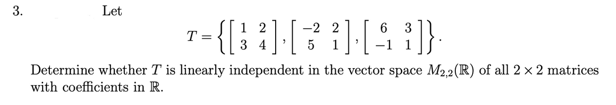 3.
Let
1 2
-2 2
6
3
T
=
3 4
5
1
-1 1
Determine whether T is linearly independent in the vector space M2,2(R) of all 2 x 2 matrices
with coefficients in R.
