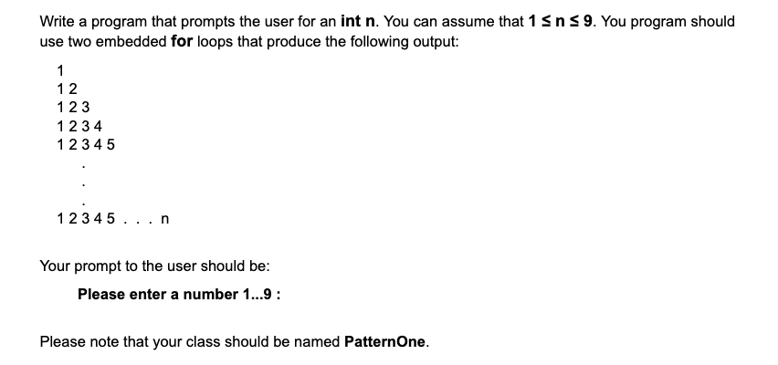 Write a program that prompts the user for an int n. You can assume that 1 ≤ n ≤ 9. You program should
use two embedded for loops that produce the following output:
1
12
123
1234
12345
12345...n
Your prompt to the user should be:
Please enter a number 1...9:
Please note that your class should be named PatternOne.