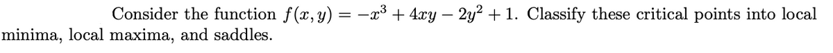 Consider the function f(x, y) = -x³ + 4xy – 2y² + 1. Classify these critical points into local
minima, local maxima, and saddles.
