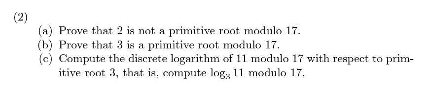 Prove that 2 is not a primitive root modulo 17.
(b) Prove that 3 is a primitive root modulo 17.
(c) Compute the discrete logarithm of 11 modulo 17 with respect to prim-
itive root 3, that is, compute log3 11 modulo 17.