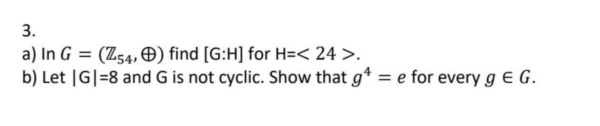 3.
a) In G = (Z54,) find [G:H] for H=< 24 >.
b) Let |G|=8 and G is not cyclic. Show that g
4
= e for every gEG.