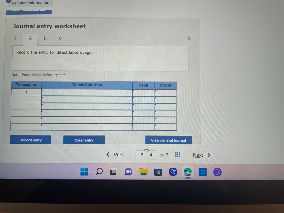 Required information
VIEW uransactoIT HIST
Journal entry worksheet
<
A
B
C
Record the entry for direct labor usage.
Note: Enter debits before credits.
Transaction
1
Record entry
General Journal
Clear entry
< Prev
Debit
3
S
Credit
View general journal
of 7
‒‒‒
•
4
Next >
O