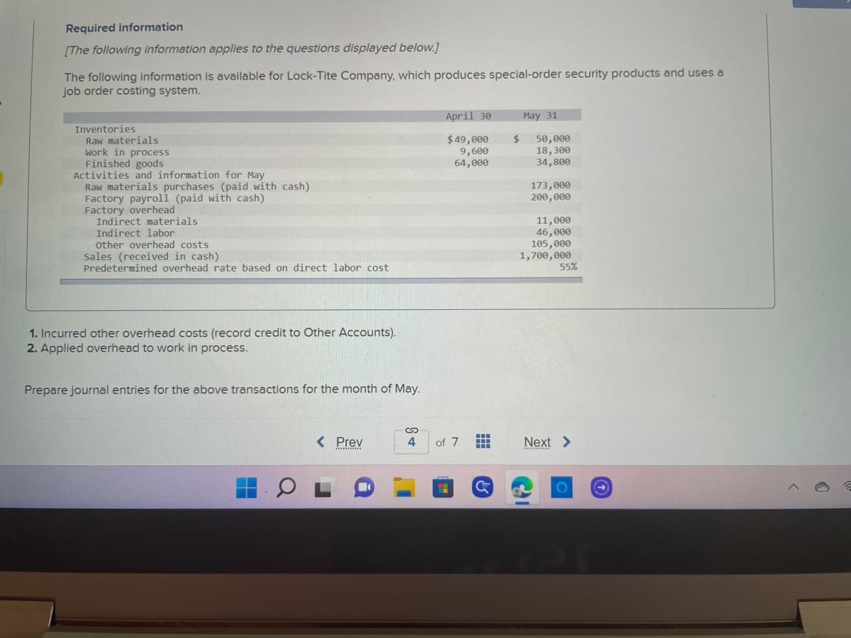 Required information
[The following information applies to the questions displayed below.]
The following information is available for Lock-Tite Company, which produces special-order security products and uses a
job order costing system.
April 30
May 31
Inventories
Raw materials
$ 50,000
Work in process
$49,000
9,600
64,000
18,300
Finished goods
34,800
Activities and information for May
Raw materials purchases (paid with cash)
173,000
Factory payroll (paid with cash)
200,000
Factory overhead
Indirect materials
11,000
Indirect labor
46,000
Other overhead costs
105,000
Sales (received in cash)
Predetermined overhead rate based on direct labor cost
1,700,000
55%
1. Incurred other overhead costs (record credit to Other Accounts).
2. Applied overhead to work in process.
Prepare journal entries for the above transactions for the month of May.
< Prev
4
Next >
***********
***********
OI
of 7
H
…….
‒‒‒
G