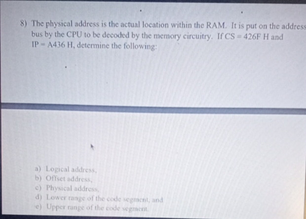 8) The physical address is the actual location within the RAM. It is put on the address
bus by the CPU to be decoded by the memory circuitry. If CS = 426FH and
IP A436 H, determine the following:
%3D
a) Logical address,
b) Offset address,
c) Physical address,
d) Lower range of the code segnment, and
e) Upper range of the code segment.
