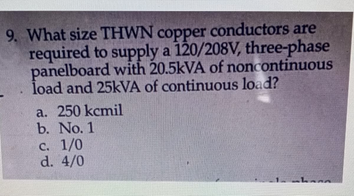 9. What size THWN copper conductors are
required to supply a 120/208V, three-phase
panelboard with 20.5KVA of noncontinuous
load and 25KVA of continuous load?
a. 250 kcmil
b. No. 1
C. 1/0
d. 4/0
