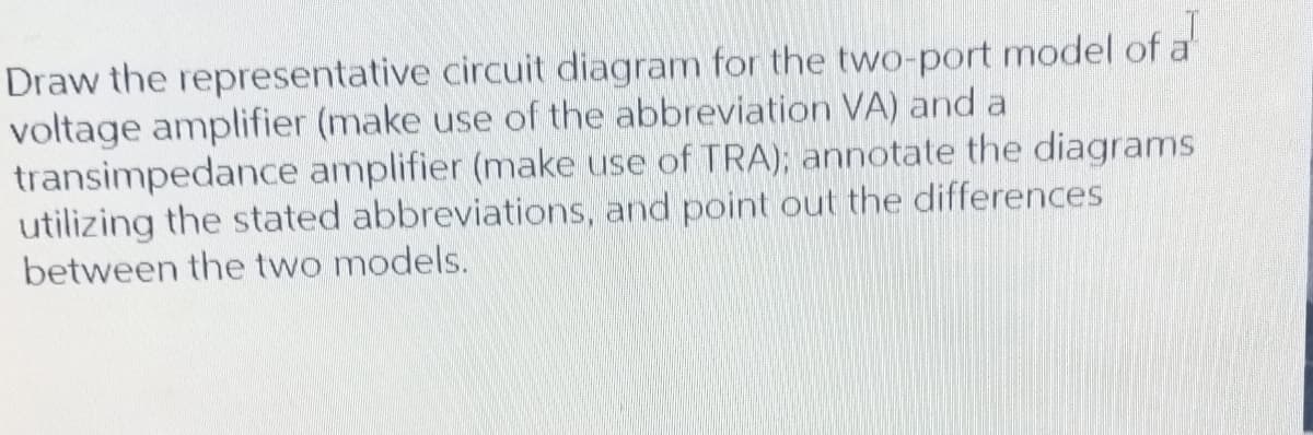 Draw the representative circuit diagram for the two-port model of a
voltage amplifier (make use of the abbreviation VA) and a
transimpedance amplifier (make use of TRA); annotate the diagrams
utilizing the stated abbreviations, and point out the differences
between the two models.
