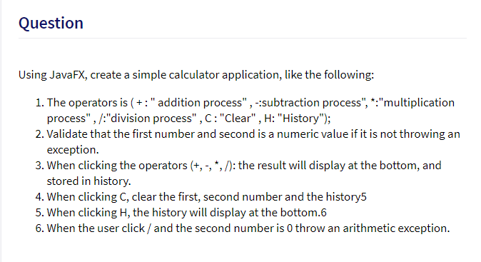 Question
Using JavaFX, create a simple calculator application, like the following:
1. The operators is ( + :" addition process",-:subtraction process", *:"multiplication
process", /:"division process" , C: "Clear" , H: "History");
2. Validate that the first number and second is a numeric value if it is not throwing an
exception.
3. When clicking the operators (+, -, *, /): the result will display at the bottom, and
stored in history.
4. When clicking C, clear the first, second number and the history5
5. When clicking H, the history will display at the bottom.6
6. When the user click / and the second number is 0 throw an arithmetic exception.
