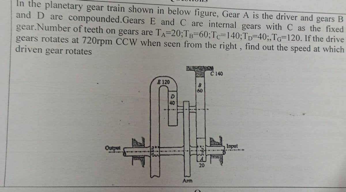 In the planetary gear train shown in below figure, Gear A is the driver and gears B
and D are compounded.Gears E and C are internal gears with C as the fixed
gear.Number of teeth on gears are TA-20;TB-60; Tc-140;TD-40;,TG-120. If the drive
gears rotates at 720rpm CCW when seen from the right, find out the speed at which
driven gear rotates
C140
120
Output
D
40
60
20
Input