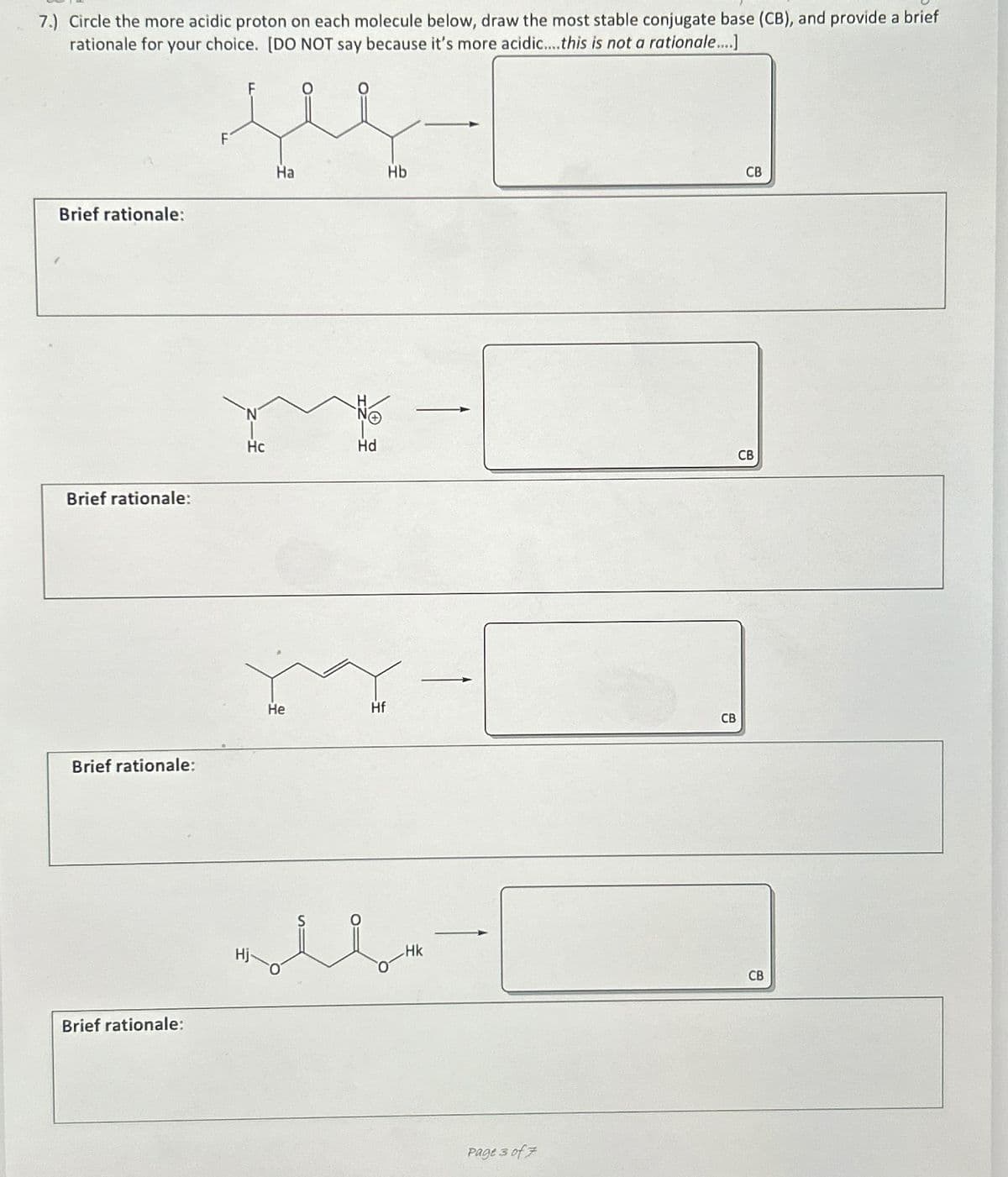 7.) Circle the more acidic proton on each molecule below, draw the most stable conjugate base (CB), and provide a brief
rationale for your choice. [DO NOT say because it's more acidic....this is not a rationale....]
Brief rationale:
Brief rationale:
Brief rationale:
Brief rationale:
F
je
Ha
N
Hc
He
Hd
Hf
Hb
حملك
Page 3 of 7
CB
CB
CB
CB