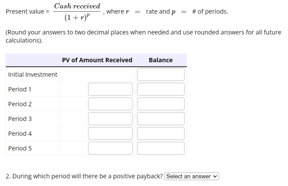 Cash received
(1+r)²
(Round your answers to two decimal places when needed and use rounded answers for all future
calculations).
Present value =
Initial Investment
Period 1
Period 2
Period 3
Period 4
Period 5
, where r = rate and p
PV of Amount Received
Balance
=
# of periods.
2. During which period will there be a positive payback? Select an answer