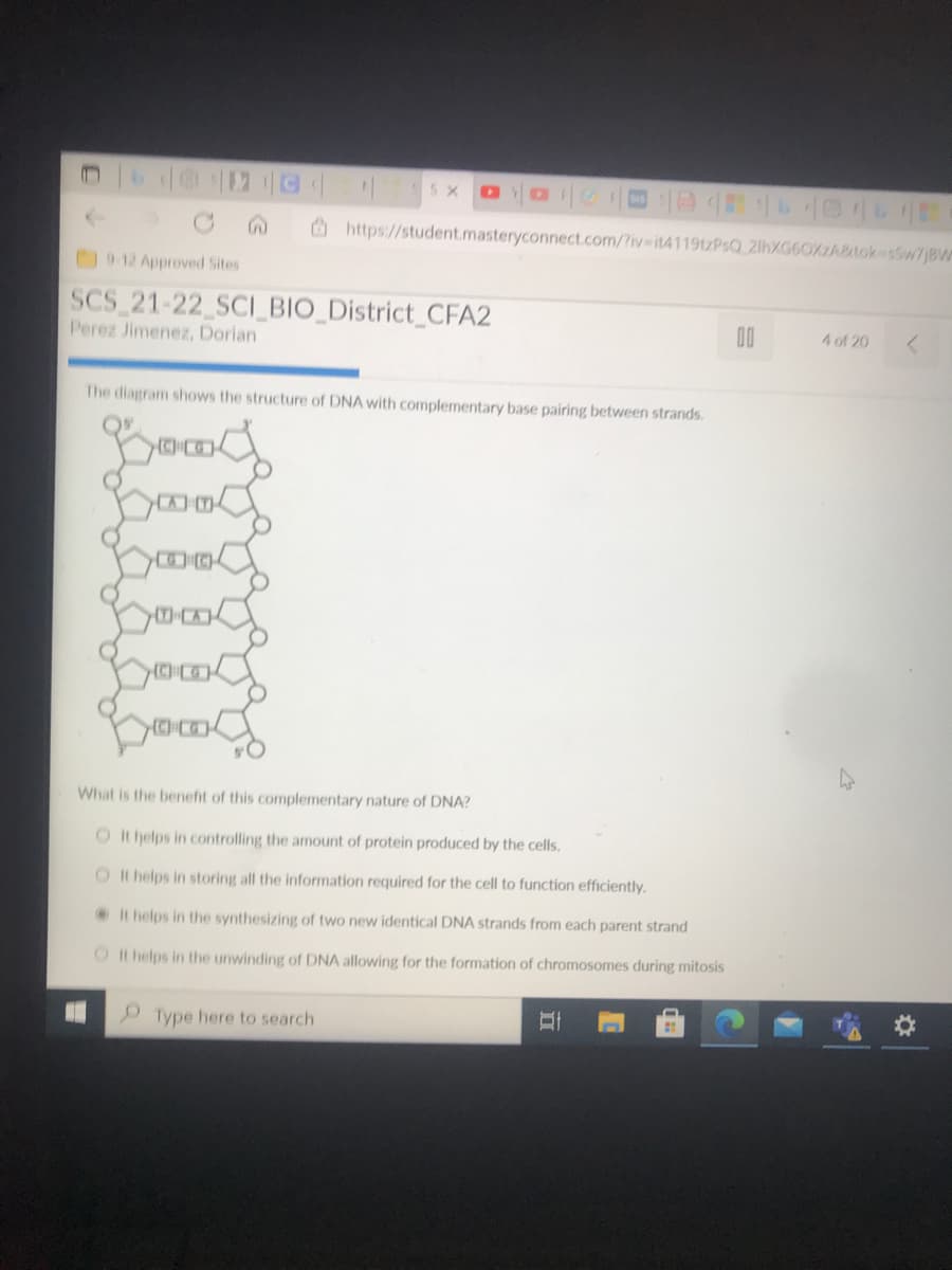 5 X
O https://student.masteryconnect.com/?iv it41199tzPsQ_21hXG6OXABtokesw7jBW
912 Approved Sites
SCS 21-22 SCI BIO District CFA2
Perez Jimenez, Dorian
00
4 of 20
The diagram shows the structure of DNA with complementary base pairing between strands.
What is the benefit of this complementary nature of DNA?
O It helps in controlling the amount of protein produced by the cells.
O It helps in storing all the information required for the cell to function efficiently.
It helps in the synthesizing of two new identical DNA strands from each parent strand
O I t helps in the unwinding of DNA allowing for the formation of chromosomes during mitosis
Type here to search
