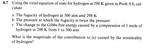 8.7 Using the virial equation of state for hydrogen at 298 K given in Prob. 8.6, cal-
culate
a The fugacity of hydrogen at 500 atm and 298 K
b The pressure at which the fugacity is twice the pressure
c The change in the Gibbs free energy caused by a compression of 1 mole of
hydrogen at 298 K from 1 to 500 atm
What is the magnitude of the contribution to (c) caused by the nonideality
of hydrogen?