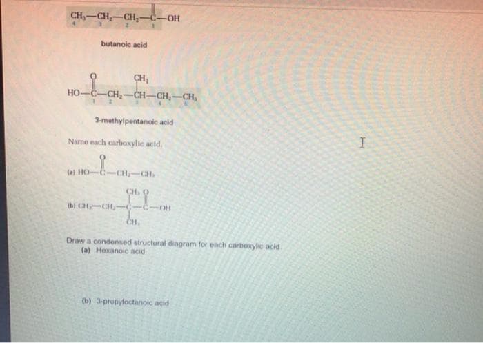 CH₂-CH₂-CH₂-C-OH
butanoic acid
CH₂
HO–C–CH,CHCH,—CHO
3-methylpentanoic acid
Name each carboxylic acid.
(a) HO
CH₂ CH₂
99
-
0
B) CHICHICIO
CH,
Draw a condensed structural diagram for each carboxylic acid
(a) Hexanoic acid
(b) 3-propyloctanoic acid
I