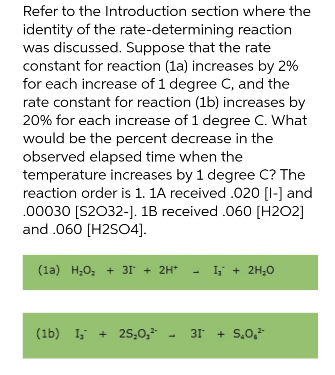 identity of the
Refer to the Introduction section where the
rate-determining reaction
was discussed. Suppose that the rate
constant for reaction (1a) increases by 2%
for each increase of 1 degree C, and the
rate constant for reaction (1b) increases by
20% for each increase of 1 degree C. What
would be the percent decrease in the
observed elapsed time when the
temperature increases by 1 degree C? The
reaction order is 1. 1A received .020 [1-] and
.00030 [S2032-]. 1B received .060 [H202]
and .060 [H2SO4].
(1a) H₂O₂ + 3 + 2H+
(1b) Is
I₂ + 25₂0₂²-
I₂ + 2H₂O
31* + S₂0,²¹