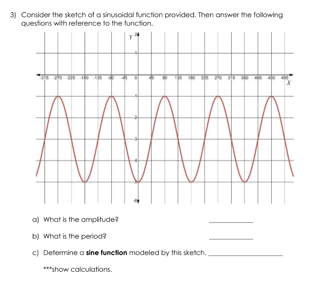 3) Consider the sketch of a sinusoidal function provided. Then answer the following
questions with reference to the function.
-315 -270 -225 -180 -135
-90 45 0
45 90 135 180 225 270 315 360 405 450 495
X
a) What is the amplitude?
b) What is the period?
c) Determine a sine function modeled by this sketch.
***show calculations.