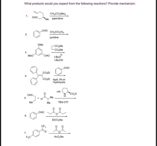 What products would you expect from the following reactions? Provide mechanism.
CH,(CO_Me)
1.
2.
3.
4.
5.
7.
OHC
MeO
OHC.
Me
F₂C
OMe
+
CHO CH,(CO,H)2
pyridine
Me piperidine
CHO
CHO
i
-CO₂Me
-CO₂Me
CO₂Et
CO₂Et NaH, Ph-H
Hydrolysis
Me
Me
1-BUO
t-BuOH
cat.
CHO
TBS-OT!
EtCO₂Na
AcO₂Na