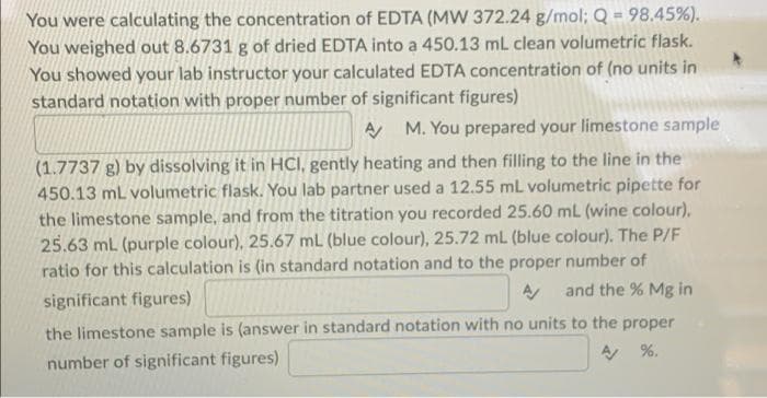You were calculating the concentration of EDTA (MW 372.24 g/mol; Q = 98.45%).
You weighed out 8.6731 g of dried EDTA into a 450.13 mL clean volumetric flask.
You showed your lab instructor your calculated EDTA concentration of (no units in
standard notation with proper number of significant figures)
A
M. You prepared your limestone sample
(1.7737 g) by dissolving it in HCI, gently heating and then filling to the line in the
450.13 mL volumetric flask. You lab partner used a 12.55 mL volumetric pipette for
the limestone sample, and from the titration you recorded 25.60 mL (wine colour).
25.63 mL (purple colour), 25.67 mL (blue colour), 25.72 ml (blue colour). The P/F
ratio for this calculation is (in standard notation and to the proper number of
significant figures)
and the % Mg in
the limestone sample is (answer in standard notation with no units to the proper
number of significant figures)
%.