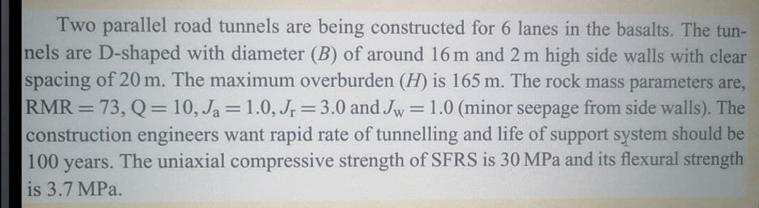 Two parallel road tunnels are being constructed for 6 lanes in the basalts. The tun-
nels are D-shaped with diameter (B) of around 16 m and 2 m high side walls with clear
spacing of 20 m. The maximum overburden (H) is 165 m. The rock mass parameters are,
RMR = 73, Q = 10, Ja=1.0, Jr = 3.0 and Jw = 1.0 (minor seepage from side walls). The
construction engineers want rapid rate of tunnelling and life of support system should be
100 years. The uniaxial compressive strength of SFRS is 30 MPa and its flexural strength
is 3.7 MPa.